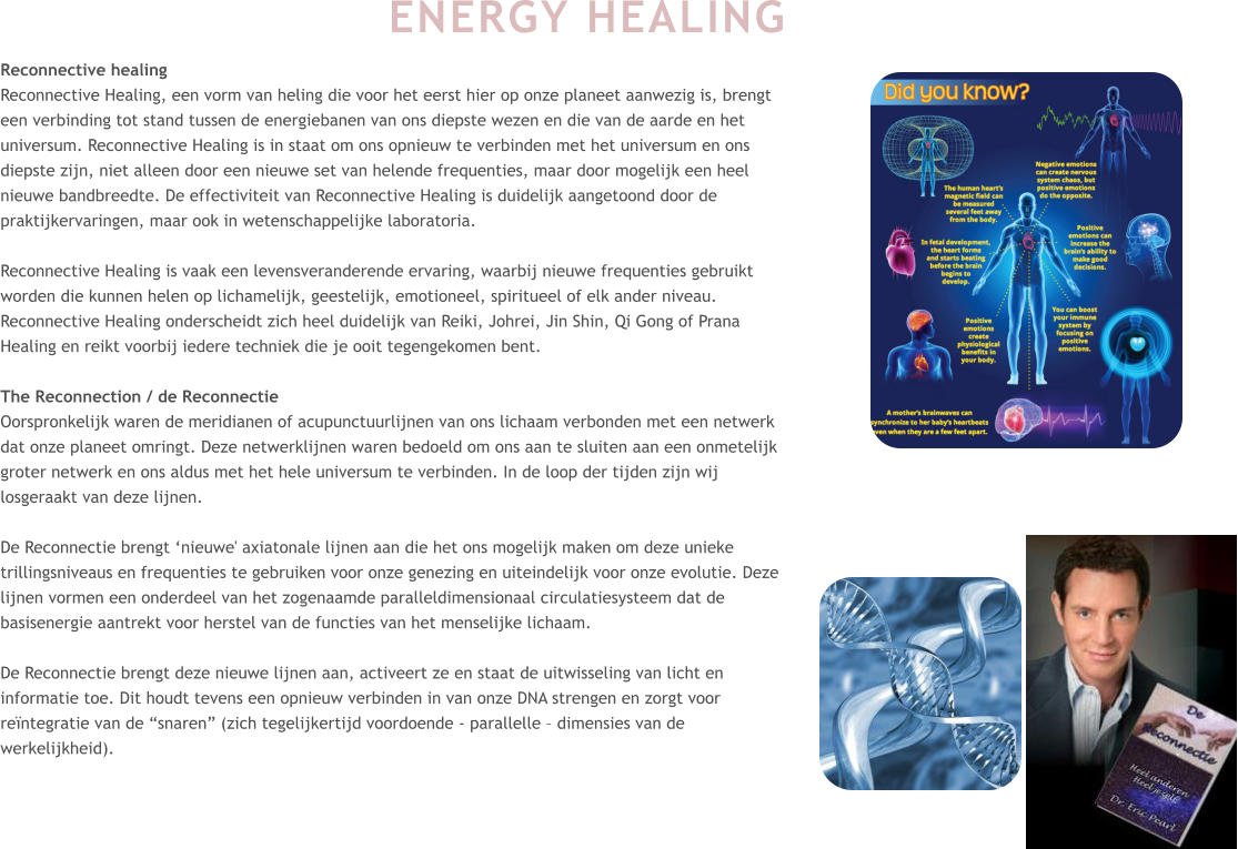 ENERGY HEALING  Reconnective healing Reconnective Healing, een vorm van heling die voor het eerst hier op onze planeet aanwezig is, brengt een verbinding tot stand tussen de energiebanen van ons diepste wezen en die van de aarde en het universum. Reconnective Healing is in staat om ons opnieuw te verbinden met het universum en ons diepste zijn, niet alleen door een nieuwe set van helende frequenties, maar door mogelijk een heel nieuwe bandbreedte. De effectiviteit van Reconnective Healing is duidelijk aangetoond door de praktijkervaringen, maar ook in wetenschappelijke laboratoria.  Reconnective Healing is vaak een levensveranderende ervaring, waarbij nieuwe frequenties gebruikt worden die kunnen helen op lichamelijk, geestelijk, emotioneel, spiritueel of elk ander niveau. Reconnective Healing onderscheidt zich heel duidelijk van Reiki, Johrei, Jin Shin, Qi Gong of Prana Healing en reikt voorbij iedere techniek die je ooit tegengekomen bent.  The Reconnection / de Reconnectie Oorspronkelijk waren de meridianen of acupunctuurlijnen van ons lichaam verbonden met een netwerk dat onze planeet omringt. Deze netwerklijnen waren bedoeld om ons aan te sluiten aan een onmetelijk groter netwerk en ons aldus met het hele universum te verbinden. In de loop der tijden zijn wij losgeraakt van deze lijnen.  De Reconnectie brengt ‘nieuwe' axiatonale lijnen aan die het ons mogelijk maken om deze unieke trillingsniveaus en frequenties te gebruiken voor onze genezing en uiteindelijk voor onze evolutie. Deze lijnen vormen een onderdeel van het zogenaamde paralleldimensionaal circulatiesysteem dat de basisenergie aantrekt voor herstel van de functies van het menselijke lichaam.  De Reconnectie brengt deze nieuwe lijnen aan, activeert ze en staat de uitwisseling van licht en informatie toe. Dit houdt tevens een opnieuw verbinden in van onze DNA strengen en zorgt voor reïntegratie van de “snaren” (zich tegelijkertijd voordoende - parallelle – dimensies van de werkelijkheid).