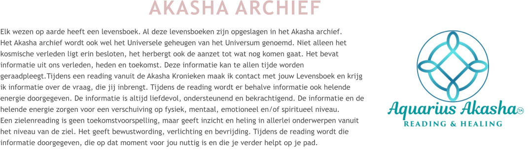 AKASHA ARCHIEF Elk wezen op aarde heeft een levensboek. Al deze levensboeken zijn opgeslagen in het Akasha archief.  Het Akasha archief wordt ook wel het Universele geheugen van het Universum genoemd. Niet alleen het kosmische verleden ligt erin besloten, het herbergt ook de aanzet tot wat nog komen gaat. Het bevat informatie uit ons verleden, heden en toekomst. Deze informatie kan te allen tijde worden geraadpleegt.Tijdens een reading vanuit de Akasha Kronieken maak ik contact met jouw Levensboek en krijg ik informatie over de vraag, die jij inbrengt. Tijdens de reading wordt er behalve informatie ook helende energie doorgegeven. De informatie is altijd liefdevol, ondersteunend en bekrachtigend. De informatie en de helende energie zorgen voor een verschuiving op fysiek, mentaal, emotioneel en/of spiritueel niveau. Een zielenreading is geen toekomstvoorspelling, maar geeft inzicht en heling in allerlei onderwerpen vanuit het niveau van de ziel. Het geeft bewustwording, verlichting en bevrijding. Tijdens de reading wordt die informatie doorgegeven, die op dat moment voor jou nuttig is en die je verder helpt op je pad.