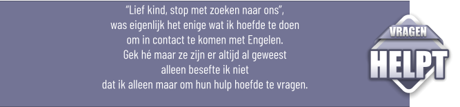 “Lief kind, stop met zoeken naar ons”, was eigenlijk het enige wat ik hoefde te doen om in contact te komen met Engelen.Gek hé maar ze zijn er altijd al geweest alleen besefte ik niet dat ik alleen maar om hun hulp hoefde te vragen.  VRAGEN HELPT