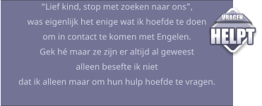 “Lief kind, stop met zoeken naar ons”, was eigenlijk het enige wat ik hoefde te doen om in contact te komen met Engelen.Gek hé maar ze zijn er altijd al geweest alleen besefte ik niet dat ik alleen maar om hun hulp hoefde te vragen.  VRAGEN HELPT