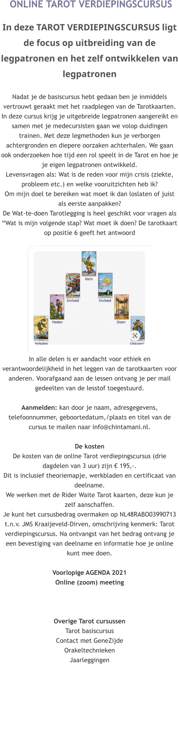 ONLINE TAROT VERDIEPINGSCURSUS  In deze TAROT VERDIEPINGSCURSUS ligt de focus op uitbreiding van de legpatronen en het zelf ontwikkelen van legpatronenNadat je de basiscursus hebt gedaan ben je inmiddels vertrouwt geraakt met het raadplegen van de Tarotkaarten. In deze cursus krijg je uitgebreide legpatronen aangereikt en samen met je medecursisten gaan we volop duidingen trainen. Met deze legmethoden kun je verborgen achtergronden en diepere oorzaken achterhalen. We gaan ook onderzoeken hoe tijd een rol speelt in de Tarot en hoe je je eigen legpatronen ontwikkeld.Levensvragen als: Wat is de reden voor mijn crisis (ziekte, probleem etc.) en welke vooruitzichten heb ik? Om mijn doel te bereiken wat moet ik dan loslaten of juist als eerste aanpakken?De Wat-te-doen Tarotlegging is heel geschikt voor vragen als “Wat is mijn volgende stap? Wat moet ik doen? De tarotkaart op positie 6 geeft het antwoord             In alle delen is er aandacht voor ethiek en verantwoordelijkheid in het leggen van de tarotkaarten voor anderen. Voorafgaand aan de lessen ontvang je per mail gedeelten van de lesstof toegestuurd.  Aanmelden: kan door je naam, adresgegevens, telefoonnummer, geboortedatum,/plaats en titel van de cursus te mailen naar info@chintamani.nl.   De kosten De kosten van de online Tarot verdiepingscursus (drie dagdelen van 3 uur) zijn € 195,-.  Dit is inclusief theoriemapje, werkbladen en certificaat van deelname. We werken met de Rider Waite Tarot kaarten, deze kun je zelf aanschaffen. Je kunt het cursusbedrag overmaken op NL48RABO03990713 t.n.v. JMS Kraaijeveld-Dirven, omschrijving kenmerk: Tarot verdiepingscursus. Na ontvangst van het bedrag ontvang je een bevestiging van deelname en informatie hoe je online kunt mee doen.Voorlopige AGENDA 2021  Online (zoom) meeting   Overige Tarot cursussenTarot basiscursusContact met GeneZijdeOrakeltechniekenJaarleggingen